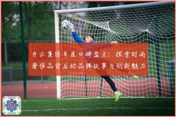 开云集团年度口碑盘点：探索时尚奢侈品背后的品牌故事与创新魅力