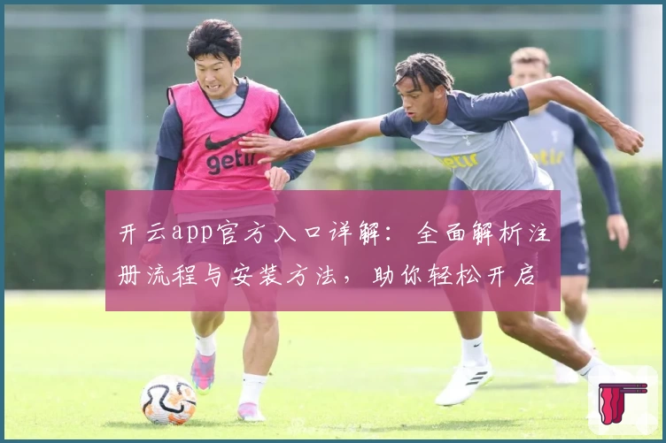 开云app官方入口详解：全面解析注册流程与安装方法，助你轻松开启高效使用体验