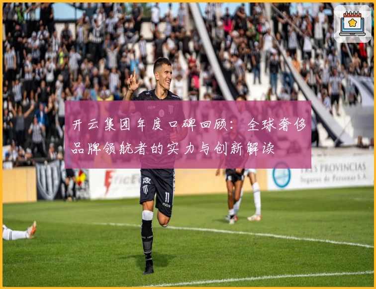开云集团年度口碑回顾：全球奢侈品牌领航者的实力与创新解读