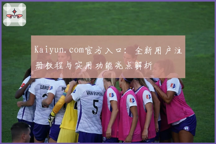 Kaiyun.com官方入口：全新用户注册教程与实用功能亮点解析