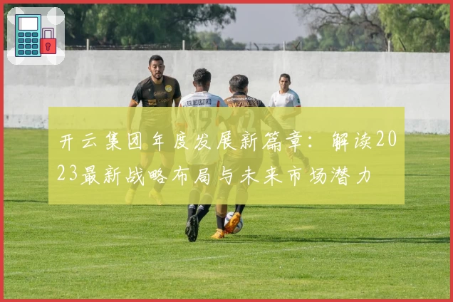 开云集团年度发展新篇章：解读2023最新战略布局与未来市场潜力