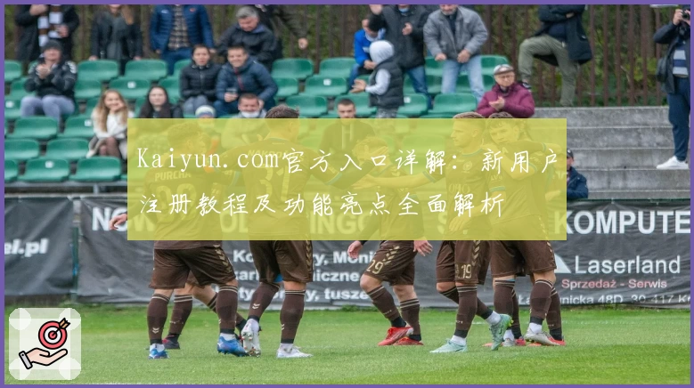 Kaiyun.com官方入口详解：新用户注册教程及功能亮点全面解析