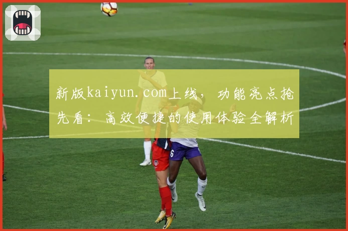 新版kaiyun.com上线，功能亮点抢先看：高效便捷的使用体验全解析