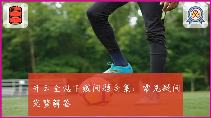 开云全站下载问题合集，常见疑问完整解答