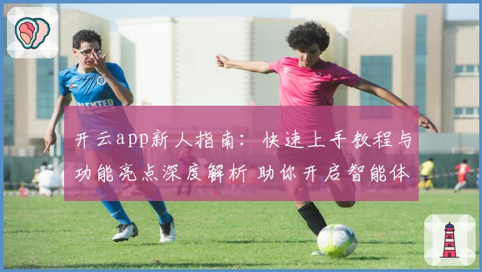 开云app新人指南:快速上手教程与功能亮点深度解析 助你开启智能体验之旅