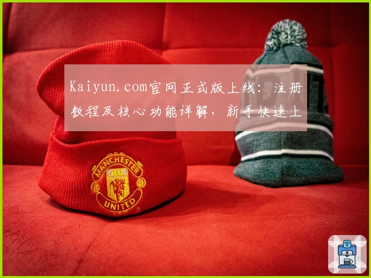 Kaiyun.com官网正式版上线:注册教程及核心功能详解,新手快速上手指南
